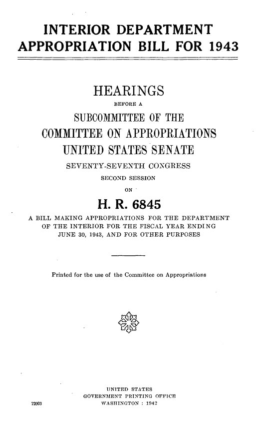 handle is hein.leghis/loryryind0002 and id is 1 raw text is: INTERIOR DEPARTMENT
APPROPRIATION BILL FOR 1943

HEARINGS
BEFORE A
SUBCOMMITTEE OF THE
COMMITTEE ON APPROPRIATIONS
UNITED STATES SENATE
SEVENTY-SEVENTH CONGRESS
SECOND SESSION
ON '
H. R. 6845
A BILL MAKING APPROPRIATIONS FOR THE DEPARTMENT
OF THE INTERIOR FOR THE FISCAL YEAR ENDING
JUNE 30, 1943, AND FOR OTHER PURPOSES

72003

Printed for the use of the Committee on Appropriations
UNITED STATES
GOVERNMENT PRINTING OFFICE
WASHINGTON : 1942


