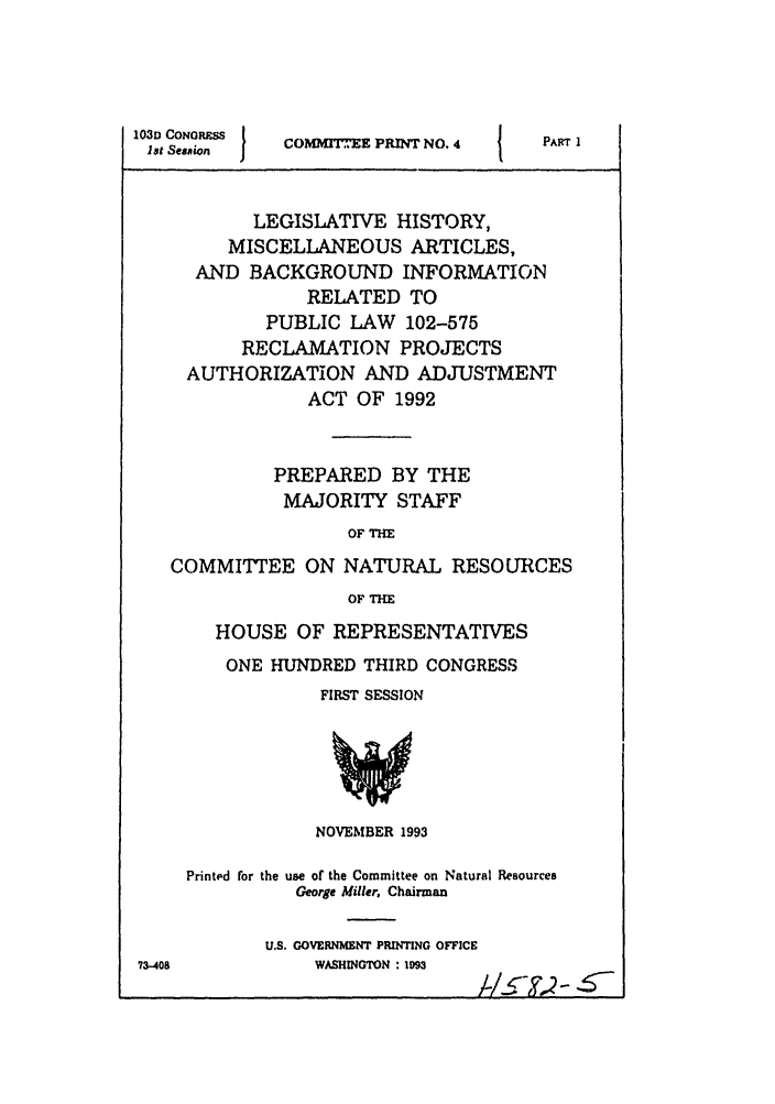 handle is hein.leghis/misbackinfo0001 and id is 1 raw text is: 103D CONORuSS
let Session   I

COMMTTEE PRINT NO. 4

PART I

LEGISLATIVE HISTORY,
MISCELLANEOUS ARTICLES,
AND BACKGROUND INFORMATION
RELATED TO
PUBLIC LAW 102-575
RECLAMATION PROJECTS
AUTHORIZATION AND ADJUSTMENT
ACT OF 1992
PREPARED BY THE
MAJORITY STAFF
OF THE
COMMITTEE ON NATURAL RESOURCES
OF THE

HOUSE OF REPRESENTATIVES
ONE HUNDRED THIRD CONGRESS
FIRST SESSION

NOVEIBER 1993

73-408

Printed for the use of the Committee on Natural Resources
George Miller, Chairman
U.S. GOVERNMENT PRINTING OFFICE
WASHINGTON : 193

I !         M r



