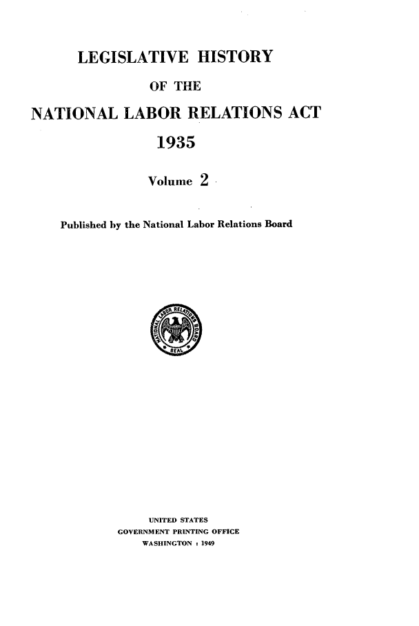 handle is hein.leghis/natlra0002 and id is 1 raw text is: LEGISLATIVE HISTORY
OF THE
NATIONAL LABOR RELATIONS ACT
1935
Volume 2

Published by the National Labor Relations Board

UNITED STATES
GOVERNMENT PRINTING OFFICE
WASHINGTON : 1949


