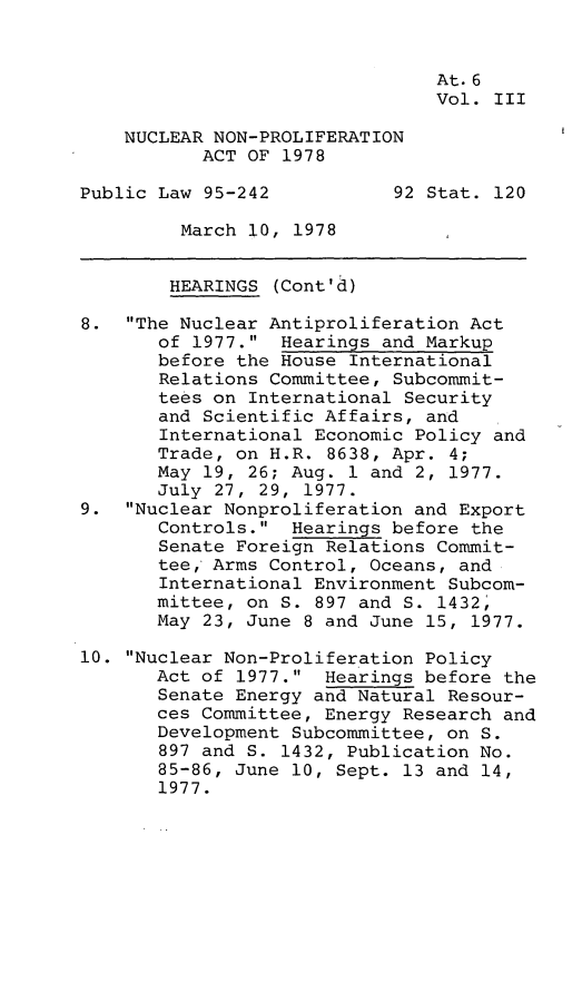 handle is hein.leghis/nnpa0003 and id is 1 raw text is: At.6
Vol. III
NUCLEAR NON-PROLIFERATION
ACT OF 1978
Public Law 95-242           92 Stat. 120
March 10, 1978
HEARINGS (Cont'd)
8. The Nuclear Antiproliferation Act
of 1977. Hearings and Markup
before the House International
Relations Committee, Subcommit-
tees on International Security
and Scientific Affairs, and
International Economic Policy and
Trade, on H.R. 8638, Apr. 4;
May 19, 26; Aug. 1 and 2, 1977.
July 27, 29, 1977.
9. Nuclear Nonproliferation and Export
Controls. Hearings before the
Senate Foreign Relations Commit-
tee, Arms Control, Oceans, and
International Environment Subcom-
mittee, on S. 897 and S. 1432,
May 23, June 8 and June 15, 1977.
10. Nuclear Non-Proliferation Policy
Act of 1977. Hearings before the
Senate Energy and Natural Resour-
ces Committee, Energy Research and
Development Subcommittee, on S.
897 and S. 1432, Publication No.
85-86, June 10, Sept. 13 and 14,
1977.


