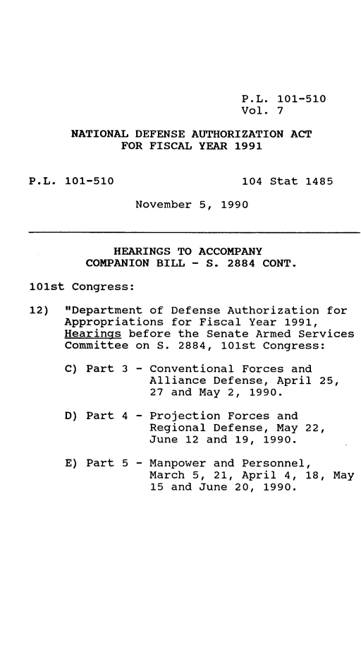 handle is hein.leghis/ntdfs0007 and id is 1 raw text is: P.L. 101-510
Vol. 7
NATIONAL DEFENSE AUTHORIZATION ACT
FOR FISCAL YEAR 1991
P.L. 101-510                 104 Stat 1485
November 5, 1990
HEARINGS TO ACCOMPANY
COMPANION BILL - S. 2884 CONT.
101st Congress:
12) Department of Defense Authorization for
Appropriations for Fiscal Year 1991,
Hearings before the Senate Armed Services
Committee on S. 2884, 101st Congress:
C) Part 3 - Conventional Forces and
Alliance Defense, April 25,
27 and May 2, 1990.
D) Part 4 - Projection Forces and
Regional Defense, May 22,
June 12 and 19, 1990.
E) Part 5 - Manpower and Personnel,
March 5, 21, April 4, 18, May
15 and June 20, 1990.


