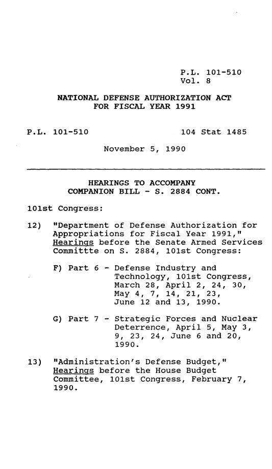 handle is hein.leghis/ntdfs0008 and id is 1 raw text is: P.L. 101-510
Vol. 8
NATIONAL DEFENSE AUTHORIZATION ACT
FOR FISCAL YEAR 1991

P.L. 101-510

104 Stat 1485

November 5, 1990

HEARINGS TO ACCOMPANY
COMPANION BILL - S. 2884 CONT.
101st Congress:
12) Department of Defense Authorization for
Appropriations for Fiscal Year 1991,
Hearings before the Senate Armed Services
Committte on S. 2884, 101st Congress:

F) Part 6 -
G) Part 7 -

Defense Industry and
Technology, 101st Congress,
March 28, April 2, 24, 30,
May 4, 7, 14, 21, 23,
June 12 and 13, 1990.
Strategic Forces and Nuclear
Deterrence, April 5, May 3,
9, 23, 24, June 6 and 20,
1990.

13) Administration's Defense Budget,
Hearings before the House Budget
Committee, 101st Congress, February 7,
1990.


