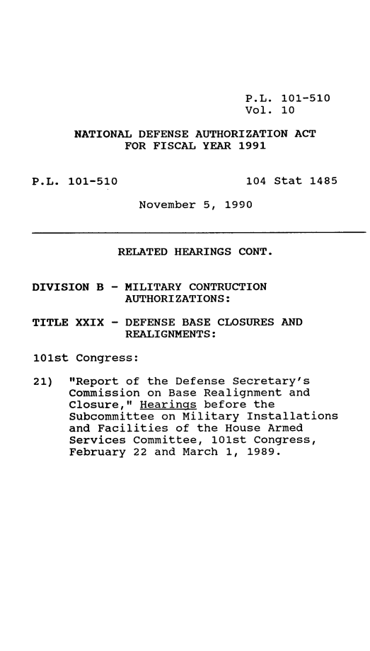 handle is hein.leghis/ntdfs0010 and id is 1 raw text is: P.L. 101-510
Vol. 10
NATIONAL DEFENSE AUTHORIZATION ACT
FOR FISCAL YEAR 1991

P.L. 101-510

104 Stat 1485

November 5, 1990

DIVISION B
TITLE XXIX

RELATED HEARINGS CONT.
- MILITARY CONTRUCTION
AUTHORIZATIONS:
- DEFENSE BASE CLOSURES
REALIGNMENTS:

101st Congress:
21) Report of the Defense Secretary's
Commission on Base Realignment and
Closure, Hearings before the
Subcommittee on Military Installations
and Facilities of the House Armed
Services Committee, 101st Congress,
February 22 and March 1, 1989.

AND


