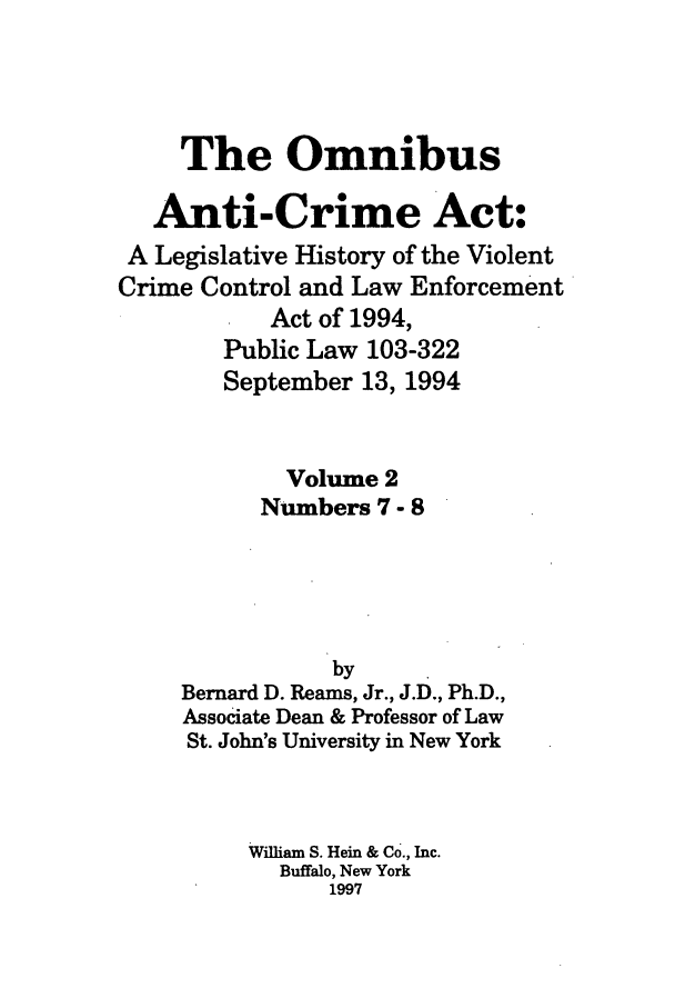 handle is hein.leghis/oanticvi0002 and id is 1 raw text is: The Omnibus
Anti-Crime Act:
A Legislative History of the Violent
Crime Control and Law Enforcement
Act of 1994,
Public Law 103-322
September 13, 1994
Volume 2
Numbers 7 - 8
by
Bernard D. Reams, Jr., J.D., Ph.D.,
Associate Dean & Professor of Law
St. John's University in New York
William S. Hein & Co., Inc.
Buffalo, New York
1997



