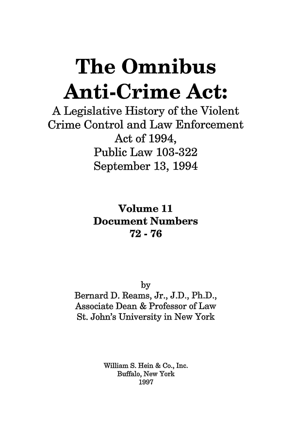 handle is hein.leghis/oanticvi0011 and id is 1 raw text is: The Omnibus
Anti-Crime Act:
A Legislative History of the Violent
Crime Control and Law Enforcement
Act of 1994,
Public Law 103-322
September 13, 1994
Volume 11
Document Numbers
72-76
by
Bernard D. Reams, Jr., J.D., Ph.D.,
Associate Dean & Professor of Law
St. John's University in New York
William S. Hein & Co., Inc.
Buffalo, New York
1997


