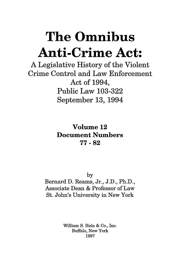 handle is hein.leghis/oanticvi0012 and id is 1 raw text is: The Omnibus
Anti-Crime Act:
A Legislative History of the Violent
Crime Control and Law Enforcement
Act of 1994,
Public Law 103-322
September 13, 1994
Volume 12
Document Numbers
77-82
by
Bernard D. Reams, Jr., J.D., Ph.D.,
Associate Dean & Professor of Law
St. John's University in New York
William S. Hein & Co., Inc.
Buffalo, New York
1997


