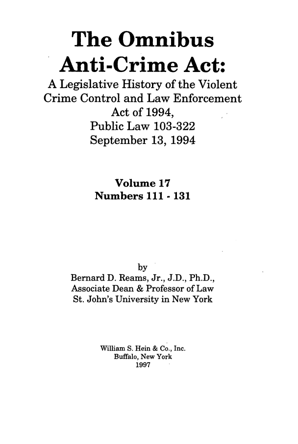 handle is hein.leghis/oanticvi0017 and id is 1 raw text is: The Omnibus
Anti-Crime Act:
A Legislative History of the Violent
Crime Control and Law Enforcement
Act of 1994,
Public Law 103-322
September 13, 1994
Volume 17
Numbers 111 - 131
by
Bernard D. Reams, Jr., J.D., Ph.D.,
Associate Dean & Professor of Law
St. John's University in New York
William S. Hein & Co., Inc.
Buffalo, New York
1997


