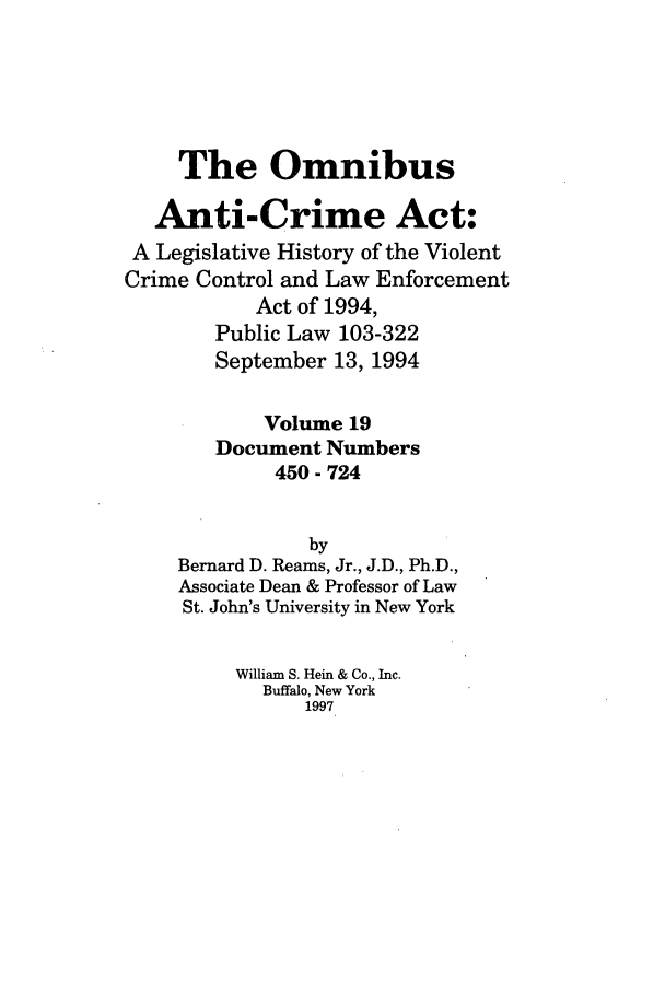 handle is hein.leghis/oanticvi0019 and id is 1 raw text is: The Omnibus
Anti-Crime Act:
A Legislative History of the Violent
Crime Control and Law Enforcement
Act of 1994,
Public Law 103-322
September 13, 1994
Volume 19
Document Numbers
450 - 724
by
Bernard D. Reams, Jr., J.D., Ph.D.,
Associate Dean & Professor of Law
St. John's University in New York
William S. Hein & Co., Inc.
Buffalo, New York
1997


