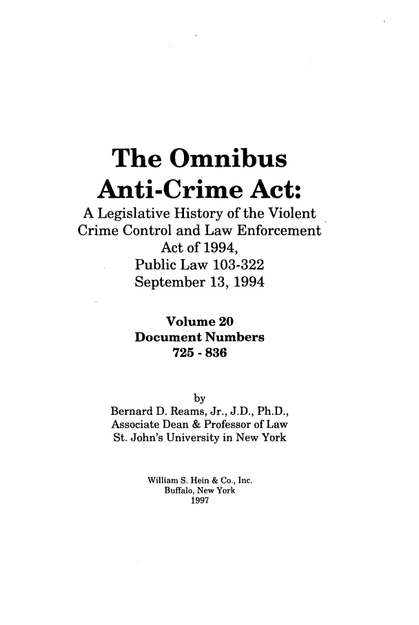 handle is hein.leghis/oanticvi0020 and id is 1 raw text is: The Omnibus
Anti-Crime Act:
A Legislative History of the Violent
Crime Control and Law Enforcement
Act of 1994,
Public Law 103-322
September 13, 1994
Volume 20
Document Numbers
725 - 836
by
Bernard D. Reams, Jr., J.D., Ph.D.,
Associate Dean & Professor of Law
St. John's University in New York
William S. Hein & Co., Inc.
Buffalo, New York
1997


