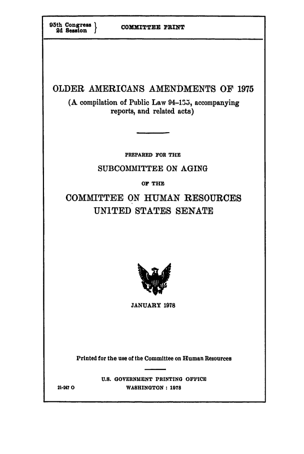 handle is hein.leghis/olderaa0001 and id is 1 raw text is: 95th Congress 1
2d Session I

COMMITTEE PRINT

OLDER AMERICANS AMENDMENTS OF 1975
(A compilation of Public Law 94-135, accompanying
reports, and related acts)
PREPARED FOR THE
SUBCOMMITTEE ON AGING
OF THE
COMMITTEE ON HUMAN RESOURCES
UNITED STATES SENATE

JANUARY 1978

Printed for the use of the Committee on Human Resources
U.S. GOVERNMENT PRINTING OFFICE
21-2470               WASHINGTON : 1978


