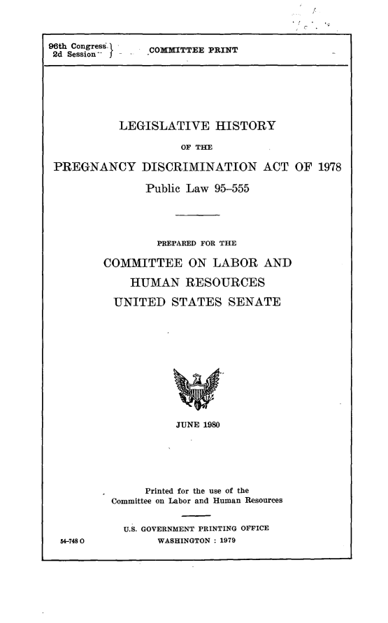 handle is hein.leghis/pgncda0002 and id is 1 raw text is: 96th Congress- 1  COMMITTEE PRINT
2d Session-

LEGISLATIVE HISTORY
OF THE
PREGNANCY DISCRIMINATION ACT OF 1978

Public Law 95-555
PREPARED FOR THE
COMMITTEE ON LABOR AND
HUMAN RESOURCES
UNITED STATES SENATE
JUNE 1980
Printed for the use of the
Committee on Labor and Human Resources

54-7480

U.S. GOVERNMENT PRINTING OFFICE
WASHINGTON : 1979


