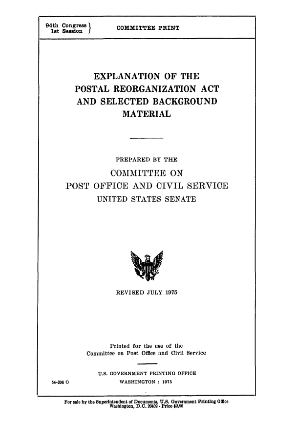 handle is hein.leghis/postal0001 and id is 1 raw text is: 94th Congress }
1st Session

COMMITTEE PRINT

EXPLANATION OF THE
POSTAL REORGANIZATION ACT
AND SELECTED BACKGROUND
MATERIAL
PREPARED BY THE
COMMITTEE ON
POST OFFICE AND CIVIL SERVICE
UNITED STATES SENATE
REVISED JULY 1975

54-396 0

Printed for the use of the
Committee on Post Office and Civil Service
U.S. GOVERNMENT PRINTING OFFICE
WASHINGTON : 1975

For sale by the Superintendent of Documents, U.S. Government Printing Office
Washington, D.C. 20402. Price $2.90



