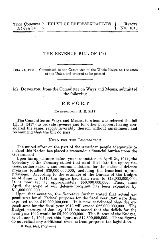 handle is hein.leghis/revaxi0003 and id is 1 raw text is: 77TH CONGRESSt HOUSE OF REPRESENTATIVES             I   REPORT
lst Session                                         No. 1040
THE REVENUE BILL OF 1941
JULY 24, 1941.-Committed to the Committee of the Whole House on the state
of the Union and ordered to be printed
Mr. DOrGHTOX, from the Committee on Ways and Means, submitted
the following
REPORT
[To accompany H. R. 5417]
The Committee on Ways and Means, to whom was referred the bill
(H. R. 5417) to provide revenue and for other purposes, having con-
sidered the same, report favorably thereon without amendment and
recommend that the bill do pass.
NEED FOR THE LEGISLATION
The united effort on the part of the American people adequately to
defend this Nation has placed a tremendous financial burden upon the
Government.
Upon his appearance before your committee on April 24, 1941, the
Secretary of the Treasury stated that as of that date the appropria-
tions, authorizations, and recommendations for the national defense
program totalled $39,000,000,000, including the lease-lend appro-
priations. According to the estimate of the Bureau of the Budget
as of June 1, 1941, this figure had then risen to $43,000,000,000.
It is now   set at approximately   $50,000,000,000. Thus, since
April, the scope of our defense program has been expanded by
$11,000,000,000.
Upon that occasion, the Secretary further stated that actual ex-
penditures for all Federal purposes for the fiscal year 1942 were then
expected to be $19,000,000,000. It is now anticipated that the ex-
penditures for the fiscal year 1942 will exceed $22,000,000,000. The
Budget message of January 1941 estimated that the deficit for the
fiscal year 1942 would be $9,200,000,000. The Bureau of the Budget,
as of June 1, 1941, set this figure at $12,800,000,000. These figures
do not reflect any additional revenue from proposed tax legislation.
H. Rept. 1040, 77-1°-1


