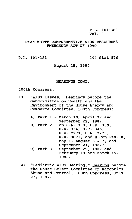 handle is hein.leghis/rywhtcp0003 and id is 1 raw text is: P.L. 101-381
Vol. 3
RYAN WHITE COMPREHENSIVE AIDS RESOURCES
EMERGENCY ACT OF 1990

P.L. 101-381

104 Stat 576

August 18, 1990

HEARINGS CONT.
100th Congress:
13) AIDS Issues, Hearings before the
Subcommittee on Health and the
Environment of the House Energy and
Commerce Committee, 100th Congress:
A) Part 1 - March 10, April 27 and
September 22, 1987;
B) Part 2 - on H.R. 338, H.R. 339,
H.R. 334, H.R. 345,
H.R. 2273, H.R. 2273,
H.R. 3071, and H.Con.Res. 8,
May 1, August 6 & 7, and
September 21, 1987;
C) Part 3 - September 29, 1987 and
February 19 and March 15,
1988.
14) Pediatric AIDS Hearing, Hearing before
the House Select Committee on Narcotics
Abuse and Control, 100th Congress, July
27, 1987.


