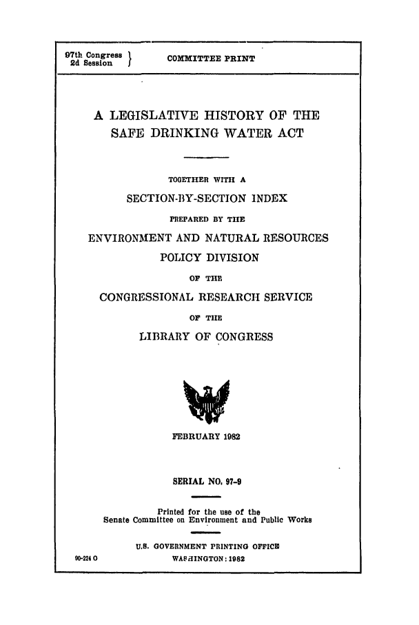 handle is hein.leghis/safedrink0001 and id is 1 raw text is: 97th Congress      COMMITTEE PRINT
2d Session
A LEGISLATIVE HISTORY OF THE
SAFE DRINKING WATER ACT
TOGETHER WITH A
SECTION-BY-SECTION INDEX
PREPARED BY THE
ENVIRONIENT AND NATURAL RESOURCES
POLICY DIVISION
OF THE
CONGRESSIONAL RESEARCH SERVICE
OF THE
LIBRARY OF CONGRESS
FEBRUARY 1982
SERIAL NO. 97-9
Printed for the use of the
Senate Committee on Environment and Public Works
U.S. GOVERNMENT PRINTING OFFICE
90-224 0          WA9 iINGTON: 1982


