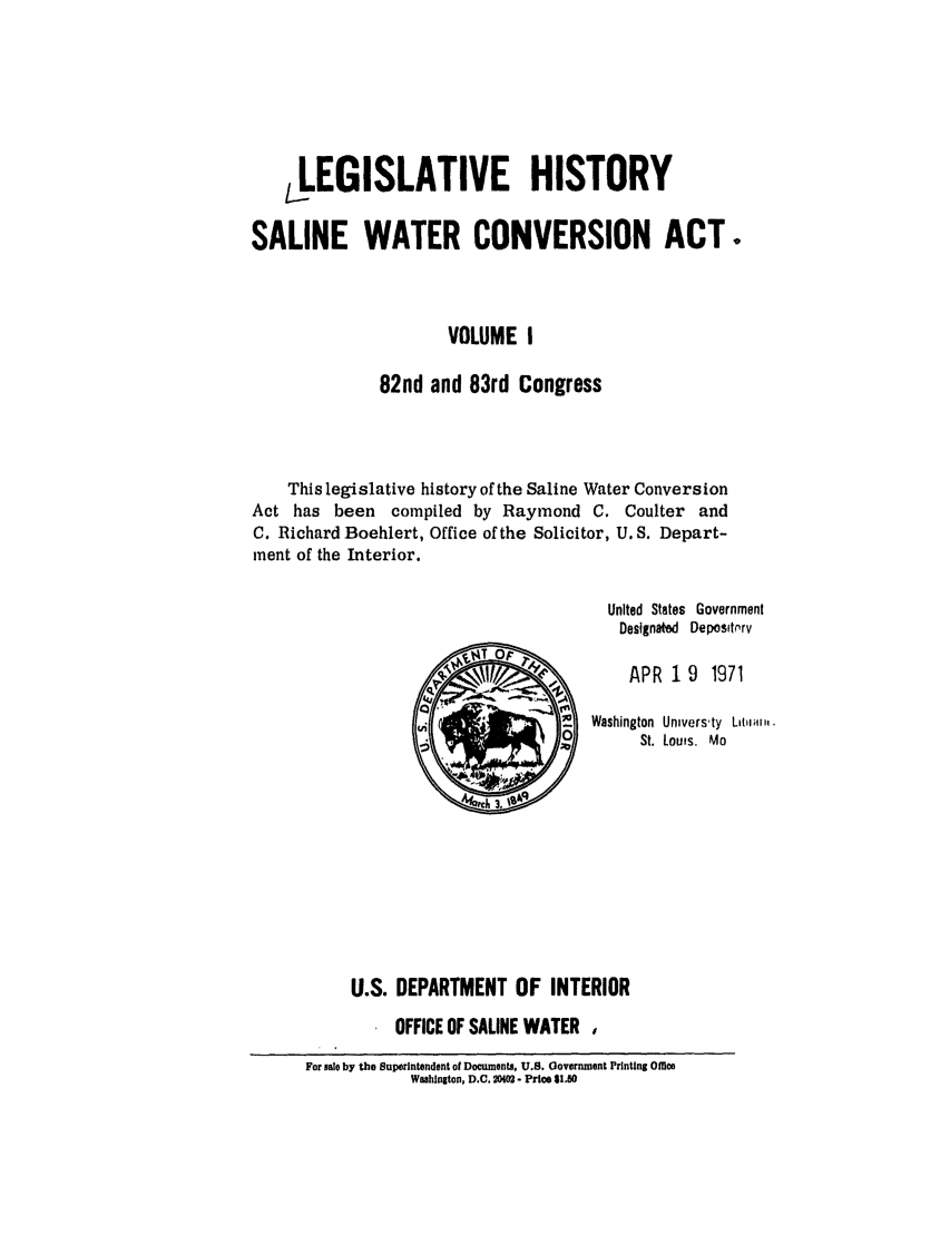 handle is hein.leghis/salwatr0001 and id is 1 raw text is: 





     LEGISLATIVE HISTORY

SALINE WATER CONVERSION ACT.



                     VOLUME I

              82nd and 83rd Congress



    This legislative history of the Saline Water Conversion
Act has been compiled by Raymond C. Coulter and
C. Richard Boehlert, Office of the Solicitor, U.S. Depart-
ment of the Interior.

                                       United States Government
                                       Designated Depositprv
                          T Or
                                         APR 19 1971

                                   S Washington Universty  Liai.
                        ,~        2St. Lou'fs, Mo









           U.S. DEPARTMENT OF INTERIOR
                OFFICE OF SALINE WATER
      For sale by the Superintendent of Documents, U.S. Government Printing O111e8
                 Washington, D.C. 2M  - Price $1.80


