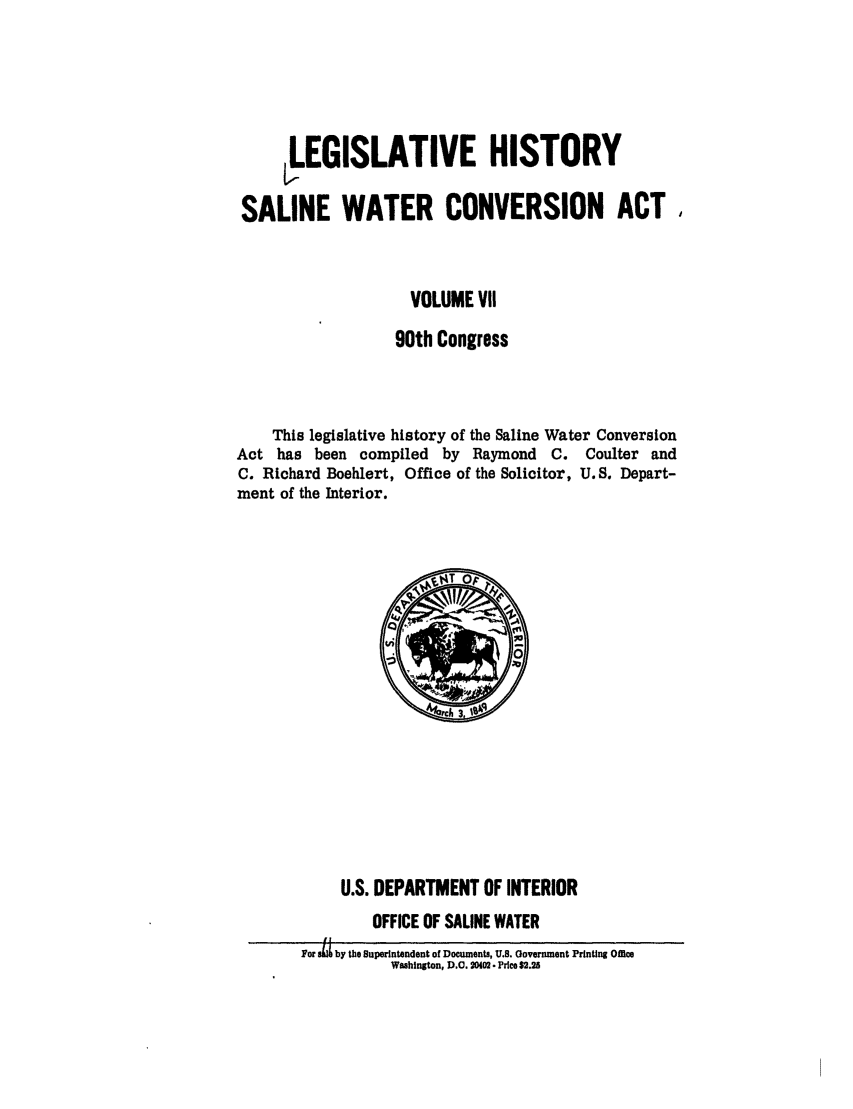 handle is hein.leghis/salwatr0007 and id is 1 raw text is: 




     ,LEGISLATIVE HISTORY

SALINE WATER CONVERSION ACT


                    VOLUME VII
                  90th Congress


    This legislative history of the Saline Water Conversion
Act has been compiled by Raymond C. Coulter and
C. Richard Boehlert, Office of the Solicitor, U.S. Depart-
ment of the Interior.


     U.S. DEPARTMENT OF INTERIOR
        OFFICE OF SALINE WATER
For . by the Superintendent of Documents, U.S. Oovernment Printing Office
          Washington, D.O. 0402 Price $2.25


