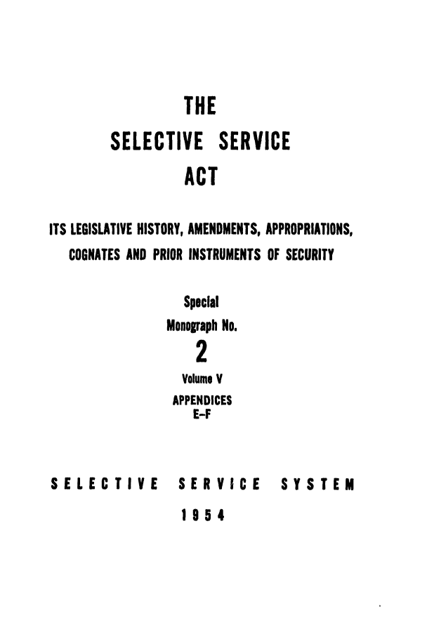 handle is hein.leghis/selseac0005 and id is 1 raw text is: 



                  THE
        SELECTIVE SERVICE
                  ACT

ITS LEGISLATIVE HISTORY, AMENDMENTS, APPROPRIATIONS,
   COGNATES AND PRIOR INSTRUMENTS OF SECURITY

                  Special
               Monograph No.
                   2
                 Volume V
                 APPENDICES
                   E-F


SELECTIVE        SERVICE      SYSTEM


1954


