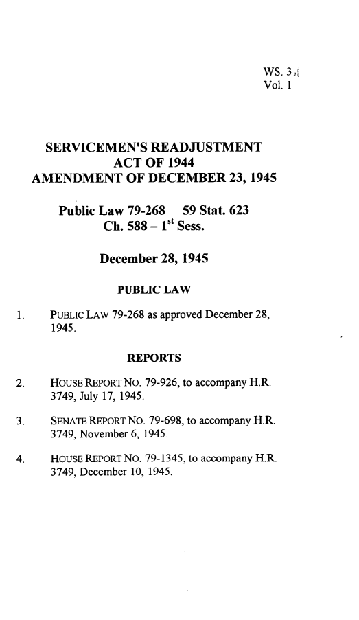 handle is hein.leghis/servmrja0001 and id is 1 raw text is: 




                                     WS. 3,
                                     Vol. 1




    SERVICEMEN'S READJUSTMENT
              ACT  OF  1944
  AMENDMENT OF DECEMBER 23, 1945

      Public Law 79-268  59 Stat. 623
             Ch. 588 - 1st Sess.

             December 28, 1945

               PUBLIC LAW

1.   PUBLIC LAW 79-268 as approved December 28,
     1945.

                REPORTS

2.   HOUSE REPORT No. 79-926, to accompany H.R.
     3749, July 17, 1945.

3.   SENATE REPORT No. 79-698, to accompany H.R.
     3749, November 6, 1945.

4.   HOUSE REPORT NO. 79-1345, to accompany H.R.
     3749, December 10, 1945.


