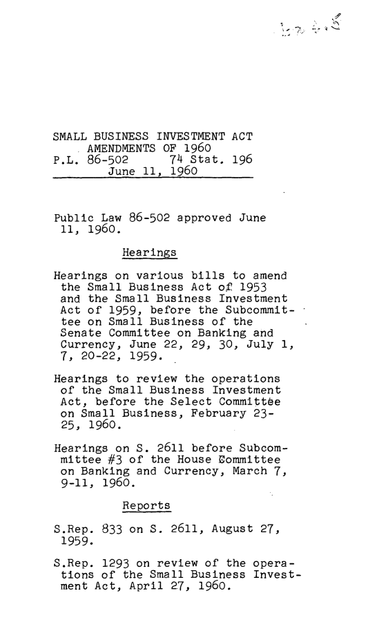 handle is hein.leghis/smbinva0001 and id is 1 raw text is: SMALL BUSINESS INVESTMENT ACT
.AMENDMENTS OF 1960
P.L. 86-502      74 Stat. 196
June 11, 1960
Public Law 86-502 approved June
11, 1960.
Hearings
Hearings on various bills to amend
the Small Business Act of 1953
and the Small Business Investment
Act of 1959, before the Subcommit-
tee on Small Business of the
Senate Committee on Banking and
Currency, June 22, 29, 30, July 1,
7, 20-22, 1959.
Hearings to review the operations
of the Small Business Investment
Act, before the Select Committee
on Small Business, February 23-
25, 1960.
Hearings on S. 2611 before Subcom-
mittee #3 of the House Committee
on Banking and Currency, March 7,
9-11, 1960.
Reports
S.Rep. 833 on S. 2611, August 27,
1959.
S.Rep. 1293 on review of the opera-
tions of the Small Business Invest-
ment Act, April 27, 1960.


