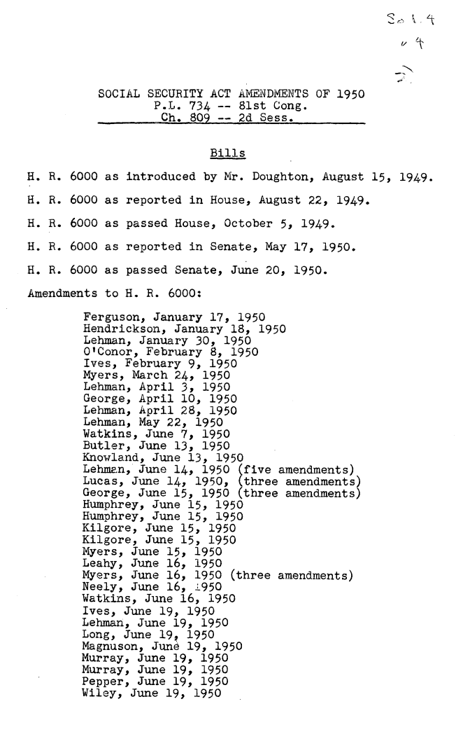 handle is hein.leghis/ssecat0004 and id is 1 raw text is: 





          SOCIAL SECURITY ACT AMENDMENTS OF 1950
                  P.L. 734 -- 81st Cong.
                  Ch.  809 -- 2d Sess.

                          Bills
H. R. 6000 as introduced by Mr. Doughton, August 15, 1949.
H. R. 6000 as reported in House, August 22, 1949.
H. R. 6000 as passed House, October 5, 1949.
H. R. 6000 as reported in Senate, May 17, 1950.
H. R. 6000 as passed Senate, June 20, 1950.
Amendments to H. R. 6000:

        Ferguson, January 17, 1950
        Hendrickson, January 18, 1950
        Lehman, January 30, 1950
        O'Conor, February 8, 1950
        Ives, February 9, 1950
        Myers, March 24, 1950
        Lehman, April 3, 1950
        George, April 10, 1950
        Lehman, April 28, 1950
        Lehman, May 22, 1950
        Watkins, June 7, 1950
        Butler, June 13, 1950
        Knowland, June 13, 1950
        Lehman, June 14, 1950 (five amendments)
        Lucas, June 14, 1950, (three amendments)
        George, June 15, 1950 (three amendments)
        Humphrey, June 15, 1950
        Humphrey, June 15, 1950
        Kilgore, June 15, 1950
        Kilgore, June 15, 1950
        Myers, June 15, 1950
        Leahy, June 16, 1950
        Myers, June 16, 1950 (three amendments)
        Neely, June 16, 1950
        Watkins, June 16, 1950
        Ives, June 19, 1950
        Lehman, June 19, 1950
        Long, June 19, 1950
        Magnuson, June 19, 1950
        Murray, June 19, 1950
        Murray, June 19, 1950
        Pepper, June 19, 1950
        Wiley, June 19, 1950


