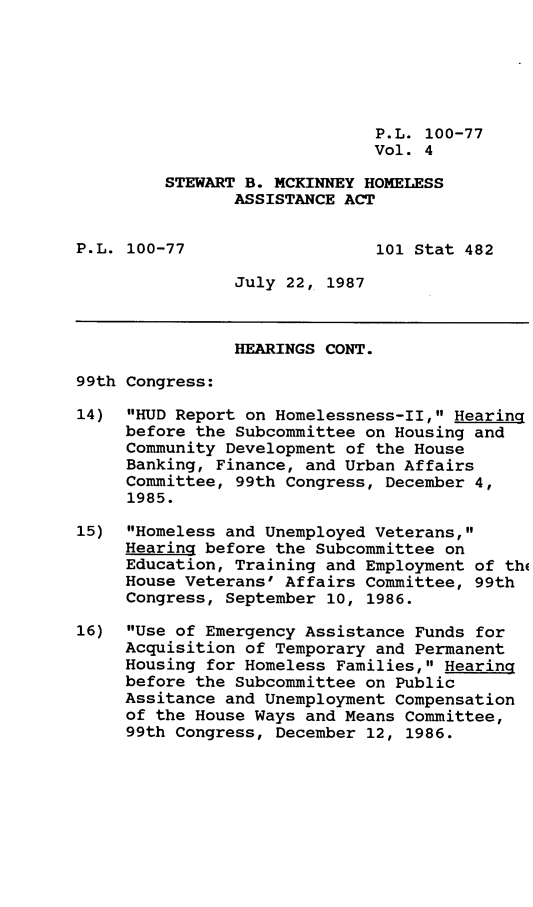handle is hein.leghis/stbmck0004 and id is 1 raw text is: P.L. 100-77
Vol. 4
STEWART B. MCKINNEY HOMELESS
ASSISTANCE ACT
P.L. 100-77                   101 Stat 482
July 22, 1987
HEARINGS CONT.
99th Congress:
14) HUD Report on Homelessness-II, Hearing
before the Subcommittee on Housing and
Community Development of the House
Banking, Finance, and Urban Affairs
Committee, 99th Congress, December 4,
1985.
15) Homeless and Unemployed Veterans,
Hearing before the Subcommittee on
Education, Training and Employment of th(
House Veterans' Affairs Committee, 99th
Congress, September 10, 1986.
16) Use of Emergency Assistance Funds for
Acquisition of Temporary and Permanent
Housing for Homeless Families, Hearing
before the Subcommittee on Public
Assitance and Unemployment Compensation
of the House Ways and Means Committee,
99th Congress, December 12, 1986.



