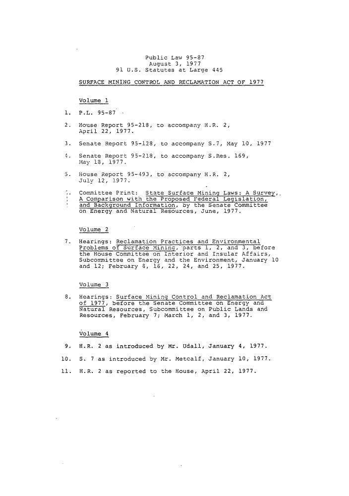 handle is hein.leghis/sumicre0002 and id is 1 raw text is: Public Law 95-87
August 3, 1977
91 U.S. Statutes at Large 445
SURFACE MINING CONTROL AND RECLAMATION ACT OF 1977
Volume 1
1.  P.L.  95-87  -
2. House Report 95-218, to accompany H.R. 2,
April 22, 1977.
3. Senate Report 95-128, to accompany S.7, May 10, 1977
4. Senate Report 95-218, to accompany S.Res. 169,
May 18, 1977.
5. House Report 95-493, to accompany H.R. 2,
July 12, 1977.
Committee Print: State Surface Mining Laws: A Survey,
A Comparison with the Proposed Federal Legislation,
and Background Information, by the Senate Committee
on Energy and Natural Resources, June, 1977.
Volume 2
7. Hearings: Reclamation Practices and Environmental
Problems of Surface Mininq, parts 1, 2, and 3, before
the House Committee on Interior and Insular Affairs,
Subcommittee on Energy and the Environment, January 10
and 12; February 8, 16, 22, 24, and 25, 1977.
Volume 3
8. Hearings: Surface Mining Control and Reclamation Act
of 1977, before the Senate Committee on Energy and
Natural Resources, Subcommittee on Public Lands and
Resources, February 7; March 1, 2, and 3, 1977.
Volume 4
9. H.R. 2 as introduced by Mr. Udall, January 4, 1977.
10. S. 7 as introduced by Mr. Metcalf, January 10, 1977.
11. H.R. 2 as reported to the House, April 22, 1977.


