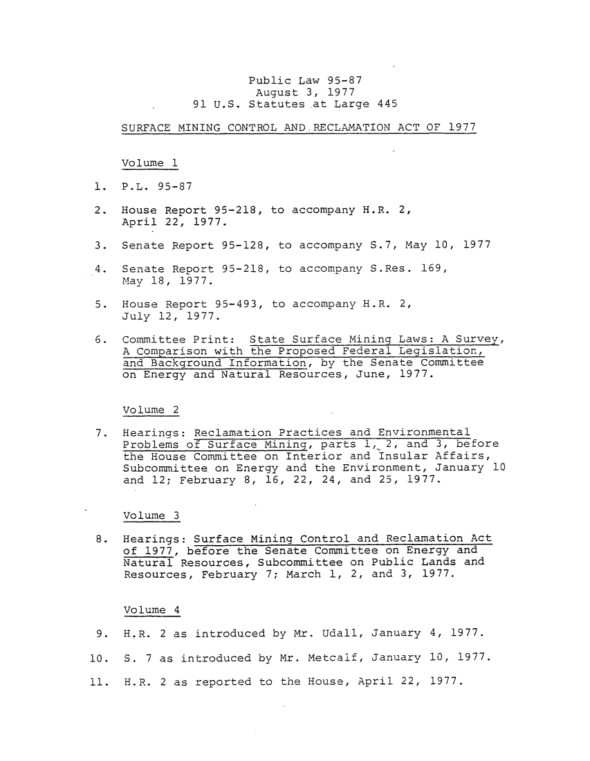 handle is hein.leghis/sumicre0005 and id is 1 raw text is: Public Law 95-87
August 3, 1977
91 U.S. Statutes .at Large 445
SURFACE MINING CONTROL AND.RECLAMATION ACT OF 1977
Volume 1
1. P.L. 95-87
2. House Report 95-218, to accompany H.R. 2,
April 22, 1977.
3. Senate Report 95-128, to accompany S.7, May 10, 1977
4. Senate Report 95-218, to accompany S.Res. 169,
May 18, 1977.
5. House Report 95-493, to accompany H.R. 2,
July 12, 1977.
6. Committee Print: State Surface Mining Laws: A Survey,
A Comparison with the Proposed Federal Legislation,
and Background Information, by the Senate Committee
on Energy and Natural Resources, June, 1977.
Volume 2
7. Hearings: Reclamation Practices and Environmental
Problems of Surface Mining, parts 1, 2, and 3, before
the House Committee on Interior and Insular Affairs,
Subcommittee on Energy and the Environment, January 10
and 12; February 8, 16, 22, 24, and 25, 1977.
Volume 3
8. Hearings: Surface Mining Control and Reclamation Act
of 1977, before the Senate Committee on Energy and
Natural Resources, Subcommittee on Public Lands and
Resources, February 7; March 1, 2, and 3, 1977.
Volume 4
9. H.R. 2 as introduced by Mr. Udall, January 4, 1977.
10. S. 7 as introduced by Mr. Metcalf, January 10, 1977.
11. H.R. 2 as reported to the House, April 22, 1977.


