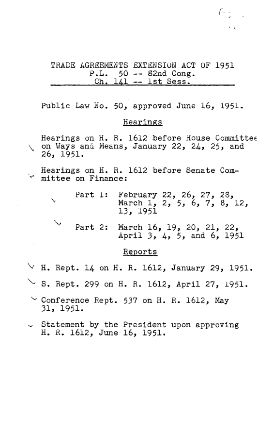handle is hein.leghis/traexa0001 and id is 1 raw text is: TRADE AGREEMENTS EXTENSION ACT OF 1951
P.L. 50 -- 82nd Cong.
Ch. 141 -- 1st Sess.
Public Law No. 50, approved June 16, 1951.
Hearings
Hearings on H. R. 1612 before House CommitteE
on Ways and Means, January 22, 24, 25, and
26, 1951.
Hearings on H. R. 1612 before Senate Com-
mittee on Finance:
Part 1: February 22, 26, 27, 28,
March 1, 2, 5, 6, 7, 8, 12,
13, 1951
Part 2: March 16, 19, 20, 21, 22,
April 3, 4, 5, and 6, 1951
Reports
H. Rept. 14 on H. R. 1612, January 29, 1951.
S. Rept. 299 on H. R. 1612, April 27, 1951.
Conference Rept. 537 on H. R. 1612, May
31, 1951.
Statement by the President upon approving
H. R. 1612, June 16, 1951.


