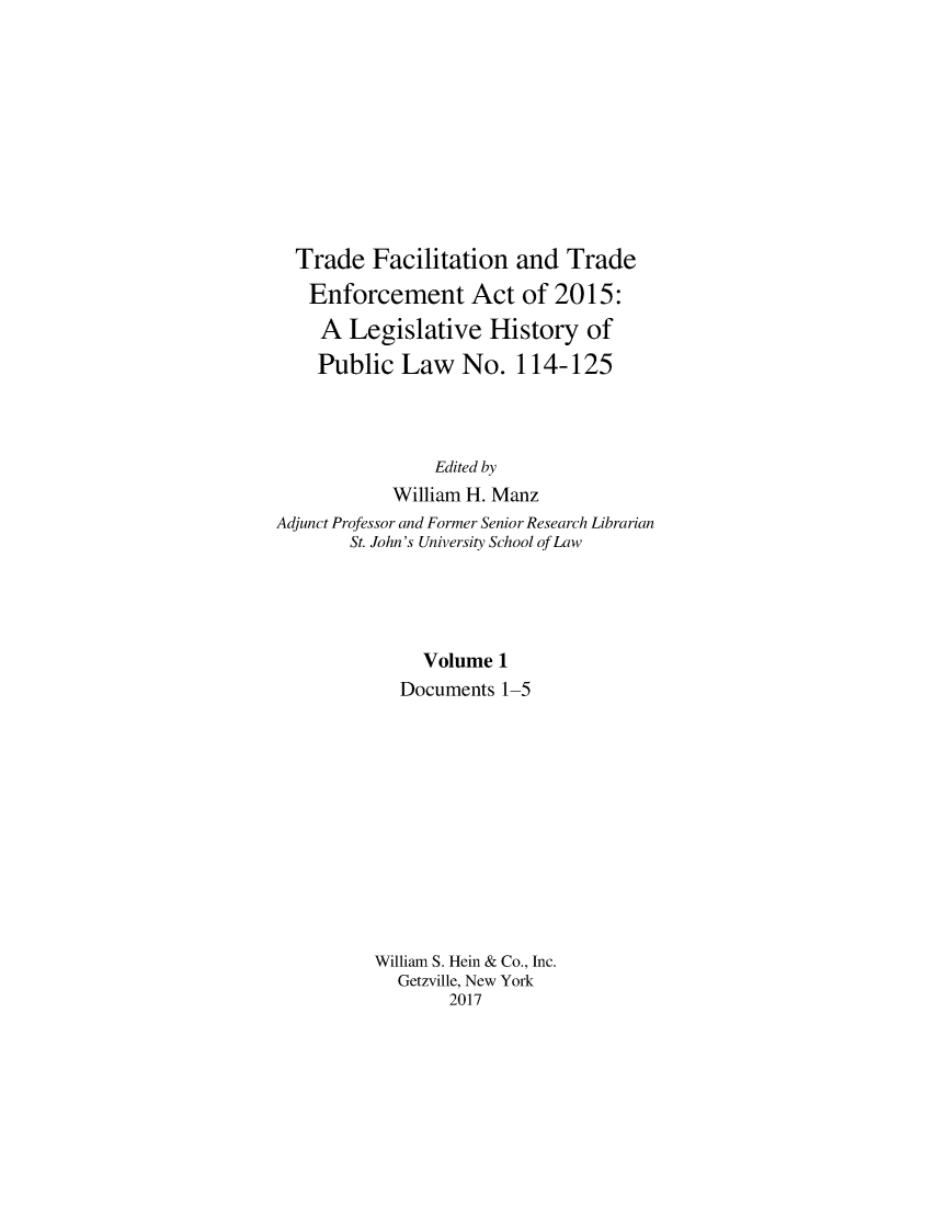 handle is hein.leghis/trdfcena0001 and id is 1 raw text is: 










  Trade   Facilitation  and  Trade
  Enforcement Act of 2015:
    A  Legislative   History   of
    Public   Law   No.  114-125



                Edited by
            William H. Manz
Adjunct Professor and Former Senior Research Librarian
       St. John's University School of Law





               Volume 1
            Documents  1-5












          William S. Hein & Co., Inc.
            Getzville, New York
                 2017


