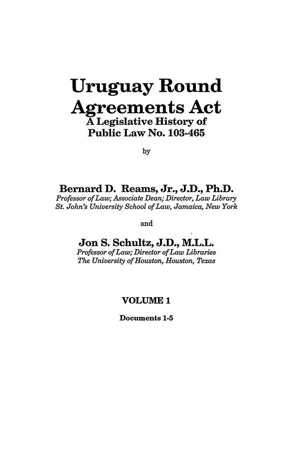 handle is hein.leghis/uraa0001 and id is 1 raw text is: Uruguay Round
Agreements Act
A Legislative History of
Public Law No. 103-465
by
Bernard D. Reams, Jr., J.D., Ph.D.
Professor of Law; Associate Dean; Director, Law Library
St. John's University School of Law, Jamaica, New York
and
Jon S. Schultz, J.D., M.L.L.
Professor of Law; Director of Law Libraries
The University of Houston, Houston, Texas
VOLUME 1

Documents 1-5


