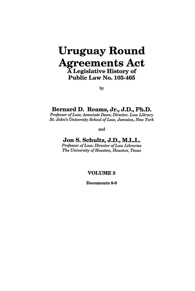 handle is hein.leghis/uraa0003 and id is 1 raw text is: Uruguay Round
Agreements Act
A Legislative History of
Public Law No. 103-465
by
Bernard D. Reams, Jr., J.D., Ph.D.
Professor of Law; Associate Dean; Director, Law Library
St. John's University School of Law, Jamaica, New York
and
Jon S. Schultz, J.D., M.L.L.
Professor of Law; Director of Law Libraries
The University of Houston, Houston, Texas
VOLUME 3

Documents 8-9


