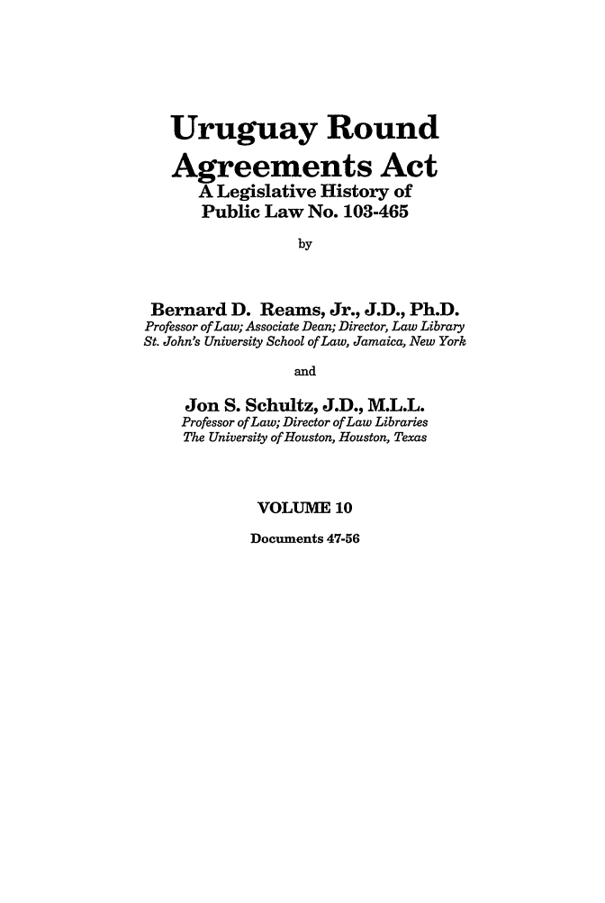 handle is hein.leghis/uraa0010 and id is 1 raw text is: Uruguay Round
Agreements Act
A Legislative History of
Public Law No. 103-465
by
Bernard D. Reams, Jr., J.D., Ph.D.
Professor of Law; Associate Dean; Director, Law Library
St. John's University School of Law, Jamaica, New York
and
Jon S. Schultz, J.D., M.L.L.
Professor of Law; Director of Law Libraries
The University of Houston, Houston, Texas
VOLUME 10

Documents 47-56



