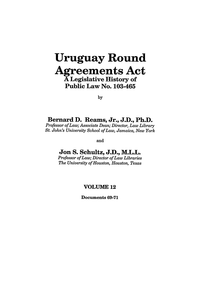 handle is hein.leghis/uraa0012 and id is 1 raw text is: Uruguay Round
Agreements Act
A Legislative History of
Public Law No. 103-465
by
Bernard D. Reams, Jr., J.D., Ph.D.
Professor of Law; Associate Dean; Director, Law Library
St. John's University School of Law, Jamaica, New York
and
Jon S. Schultz, J.D., M.L.L.
Professor of Law; Director of Law Libraries
The University of Houston, Houston, Texas
VOLUME 12

Documents 69-71


