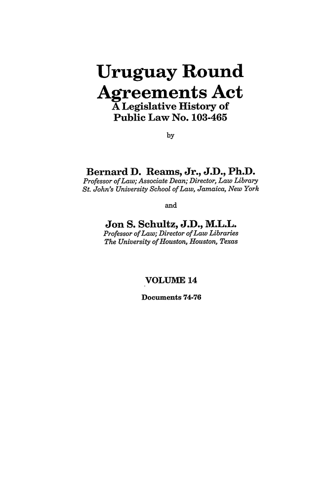 handle is hein.leghis/uraa0014 and id is 1 raw text is: Uruguay Round
Agreements Act
A Legislative History of
Public Law No. 103-465
by
Bernard D. Reams, Jr., J.D., Ph.D.
Professor of Law; Associate Dean; Director, Law Library
St. John's University School of Law, Jamaica, New York
and
Jon S. Schultz, J.D., M.L.L.
Professor of Law; Director of Law Libraries
The University of Houston, Houston, Texas
VOLUME 14

Documents 74-76


