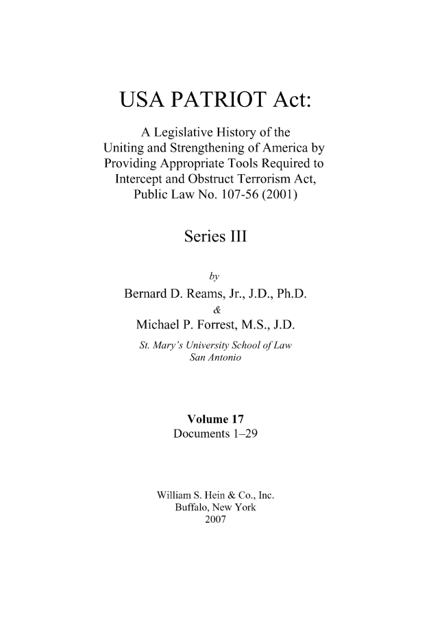 handle is hein.leghis/usapatre0017 and id is 1 raw text is: 






   USA PATRIOT Act:

      A Legislative History of the
Uniting and Strengthening of America by
Providing Appropriate Tools Required to
  Intercept and Obstruct Terrorism Act,
     Public Law No. 107-56 (2001)


             Series III


                 by
   Bernard D. Reams, Jr., J.D., Ph.D.
                  &
     Michael P. Forrest, M.S., J.D.
     St. Mary's University School of Law
              San Antonio




              Volume 17
           Documents 1-29



         William S. Hein & Co., Inc.
            Buffalo, New York
                 2007



