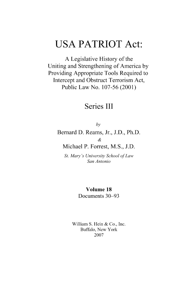 handle is hein.leghis/usapatre0018 and id is 1 raw text is: 





   USA PATRIOT Act:

      A Legislative History of the
Uniting and Strengthening of America by
Providing Appropriate Tools Required to
  Intercept and Obstruct Terrorism Act,
     Public Law No. 107-56 (2001)


             Series III


                 by
   Bernard D. Reams, Jr., J.D., Ph.D.
                  &
     Michael P. Forrest, M.S., J.D.
     St. Mary's University School of Law
              San Antonio




              Volume 18
           Documents 30-93



         William S. Hein & Co., Inc.
            Buffalo, New York
                 2007


