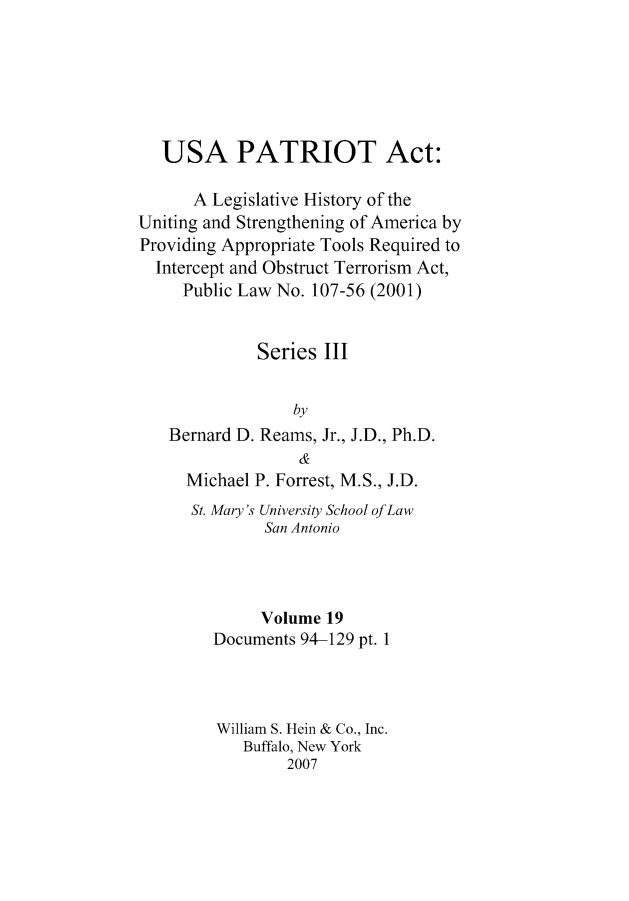 handle is hein.leghis/usapatre0019 and id is 1 raw text is: 






   USA PATRIOT Act:

      A Legislative History of the
Uniting and Strengthening of America by
Providing Appropriate Tools Required to
  Intercept and Obstruct Terrorism Act,
     Public Law No. 107-56 (2001)


             Series III


                 by
   Bernard D. Reams, Jr., J.D., Ph.D.
                  &
     Michael P. Forrest, M.S., J.D.
     St. Mary's University School of Law
              San Antonio



              Volume 19
        Documents 94-129 pt. 1



        William S. Hein & Co., Inc.
            Buffalo, New York
                 2007



