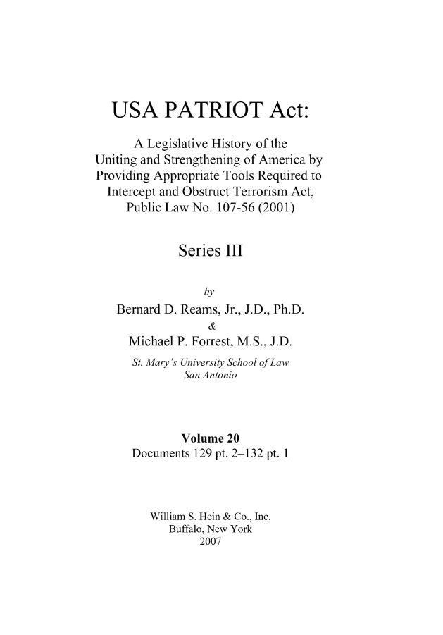 handle is hein.leghis/usapatre0020 and id is 1 raw text is: 






   USA PATRIOT Act:

      A Legislative History of the
Uniting and Strengthening of America by
Providing Appropriate Tools Required to
  Intercept and Obstruct Terrorism Act,
     Public Law No. 107-56 (2001)


             Series III


                 by
   Bernard D. Reams, Jr., J.D., Ph.D.
                  &
     Michael P. Forrest, M.S., J.D.
     St. Mary's University School of Law
              San Antonio



              Volume 20
      Documents 129 pt. 2-132 pt. 1



         William S. Hein & Co., Inc.
            Buffalo, New York
                 2007


