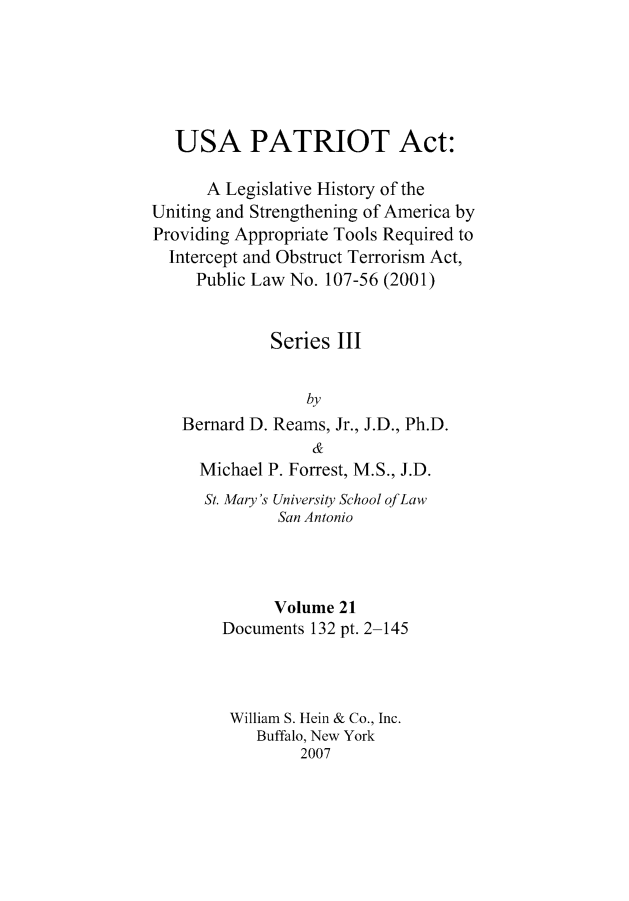 handle is hein.leghis/usapatre0021 and id is 1 raw text is: 





   USA PATRIOT Act:

      A Legislative History of the
Uniting and Strengthening of America by
Providing Appropriate Tools Required to
  Intercept and Obstruct Terrorism Act,
     Public Law No. 107-56 (2001)


             Series III


                 by
   Bernard D. Reams, Jr., J.D., Ph.D.
                  &
     Michael P. Forrest, M.S., J.D.
     St. Mary's University School of Law
              San Antonio



              Volume 21
        Documents 132 pt. 2-145



        William S. Hein & Co., Inc.
            Buffalo, New York
                 2007



