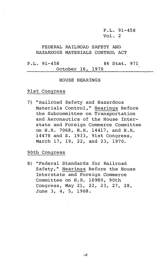 handle is hein.leghis/veryreailm0002 and id is 1 raw text is: P.L. 91-458
Vol. 2
FEDERAL RAILROAD SAFETY AND
HAZARDOUS MATERIALS CONTROL ACT
P.L. 91-458               84 Stat. 971
October 16, 1970
HOUSE HEARINGS
91st Congress
7) Railroad Safety and Hazardous
Materials Control, Hearings Before
the Subcommittee on Transportation
and Aeronautics of the House Inter-
state and Foreign Commerce Committee
on H.R. 7068, H.R. 14417, and H.R.
14478 and S. 1933, 91st Congress,
March 17, 19, 22, and 23, 1970.
90th Congress
8) Federal Standards for Railroad
Safety, Hearings Before the House
Interstate and Foreign Commerce
Committee on H.R. 16980, 90th
Congress, May 21, 22, 23, 27, 28,
June 3, 4, 5, 1968.



