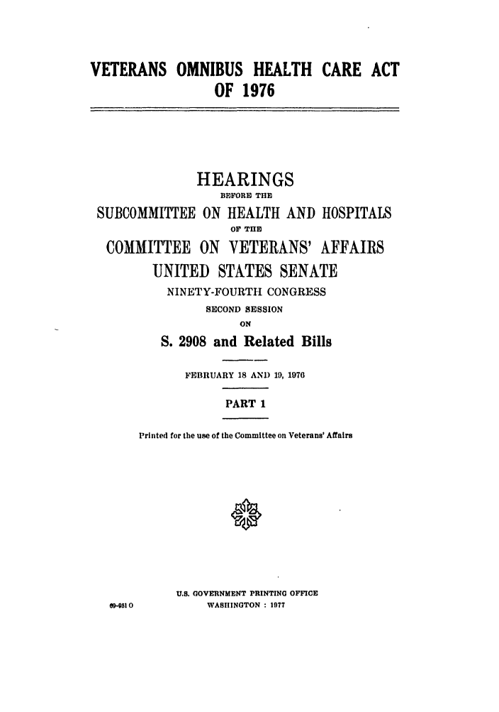 handle is hein.leghis/vomnheac0001 and id is 1 raw text is: VETERANS OMNIBUS HEALTH CARE ACT
OF 1976

HEARINGS
B1EFORE THH
SUBCOMMITTEE ON HEALTH AND HOSPITALS
OF THE
COMMITTEE ON VETERANS' AFFAIRS
UNITED STATES SENATE
NINETY-FOURTH CONGRESS
SECOND SESSION
ON
S. 2908 and Related Bills

09-4310

FEBRUARY 18 AND 19, 1976
PART 1
Printed for the use of the Committee on Veterans' Affairs
U.S. GOVERNMENT PRINTING OFFICE
WASHINGTON : 1977



