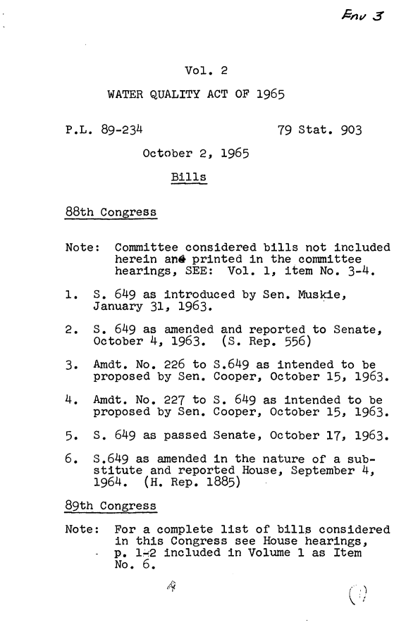 handle is hein.leghis/wtrqa0002 and id is 1 raw text is: ,4G' v3

Vol. 2
WATER QUALITY ACT OF 1965
P.L. 89-234                   79 Stat. 903
October 2, 1965
Bills
88th Congress
Note: Committee considered bills not included
herein an& printed in the committee
hearings, SEE: Vol. 1, item No. 3-4.
1. S. 649 as introduced by Sen. Muskie,
January 31, 1963.
2. S. 649 as amended and reported to Senate,
October 4, 1963. (S. Rep. 556)
3. Amdt. No. 226 to S.649 as intended to be
proposed by Sen. Cooper, October 15, 1963.
4. Amdt. No. 227 to S. 649 as intended to be
proposed by Sen. Cooper, October 15, 1963.
5. S. 649 as passed Senate, October 17, 1963.
6. S.649 as amended in the nature of a sub-
stitute and reported House, September 4,
1964. (H. Rep. 1885)
89th Congress
Note: For a complete list of bills considered
in this Congress see House hearings,
- p. 1'-2 included in Volume 1 as Item
No. 6.


