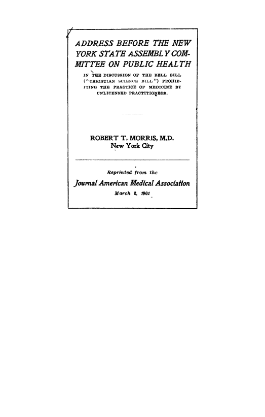 handle is hein.newyork/adbeforb0001 and id is 1 raw text is: ADDRESS BEFORE THE NEWYORK STATE ASSEMBLY COM-MITTEE ON PUBLIC HEALTHIN THE DISCUSSION OF THE BELL BILL(CHRISTIAN SCIENCE BILL) PROHIB-ITING TE PRACTICE OF MEDICINE BYUNLICENSED PRACTITIOVERS.ROBERT T. MORRIS, MnD.New York CityReprlnted from theJournal Amercan Medical AssociationMarch 2, 1001