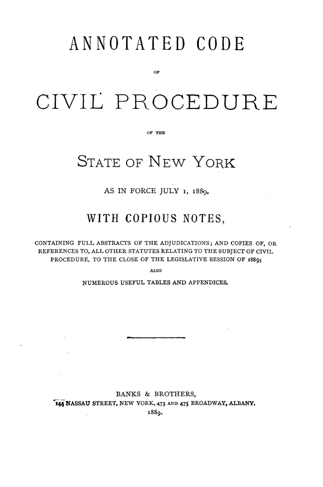 handle is hein.newyork/anocvpny0001 and id is 1 raw text is:       ANNOTATED CODE                      OFCIVIL PROCEDURE                     OF THE        STATE OF NEW YORK             AS IN FORCE JULY 1, 1889,          WITH   COPIOUS NOTES,CONTAINING FULL ABSTRACTS OF THE ADJUDICATIONS; AND COPIES OF, ORREFERENCES TO, ALL OTHER STATUTES RELATING TO THE SUBJECT OF CIVIL   PROCEDURE, TO THE CLOSE OF THE LEGISLATIVE SESSION OF x889;                      ALSO         NUMEROUS USEFUL TABLES AND APPENDICES.           BANKS & BROTHERS,144 NASSAU STREET, NEW YORK, 473 AND 475 BROADWAY, ALBANY.                 1889.