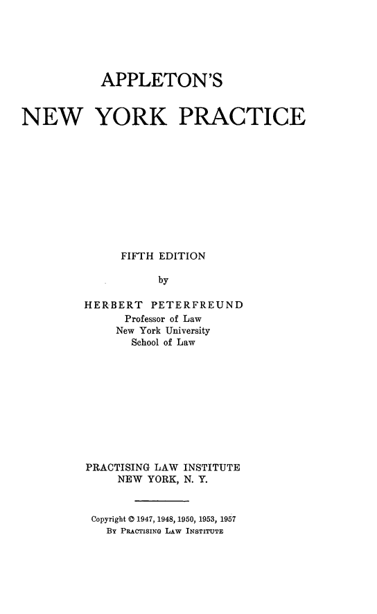 handle is hein.newyork/apple0001 and id is 1 raw text is: APPLETON'SNEW YORK PRACTICEFIFTH EDITIONbyHERBERT PETERFREUNDProfessor of LawNew York UniversitySchool of LawPRACTISING LAW INSTITUTENEW YORK, N. Y.Copyright @ 1947, 1948, 1950, 1953, 1957By PRACTISINo LAW INSTITUTE