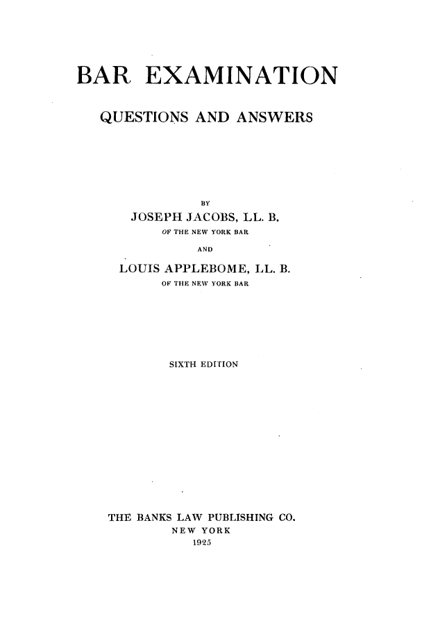 handle is hein.newyork/barewers0001 and id is 1 raw text is: BAR EXAMINATIONQUESTIONS AND ANSWERSBYJOSEPH JACOBS, LL. B.OF THE NEW YORK BARANDLOUIS APPLEBOME, LL. B.OF THE NEW YORK BARSIXTH EDITIONTHE BANKS LAW PUBLISHING CO.NEW YORK1925