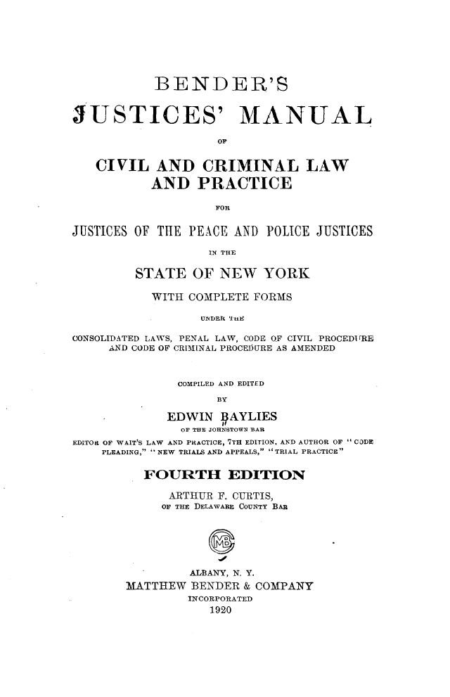 handle is hein.newyork/bdjmccl0001 and id is 1 raw text is:             BENDER'SJUSTICES' MANUAL   CIVIL AND CRIMINAL LAW           AND PRACTICE                    FORJUSTICES OF THE PEACE  AND POLICE JUSTICES                   IN THE         STATE   OF  NEW   YORK           WITH COMPLETE FORMS                  UNDER tHECONSOLIDATED LAWS, PENAL LAW, CODE OF CIVIL PROCEDI (RE     AND CODE OF CRIMINAL PROCEDURE AS AMENDED               COMPILED AND EDITED                    BY             EDWIN   IAYLIES               OF THE JOHNSTOWN BAREDITOR OF WAIT'S LAW AND PRACTICE, 7TH EDITION, AND AUTHOR OF CODE    PLEADING, NEW TRIALS AND APPEALS, TRIAL PRACTICE          FOURTH EDITION              ARTHUR F. CURTIS,            OF THE DELAWARE COUNTY BAR                ALBANY, N. Y.        MATTIIEW BENDER & COMPANY                INCORPORATED                   1920