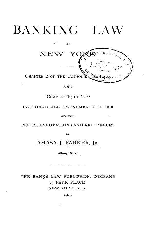 handle is hein.newyork/bglwonwy0001 and id is 1 raw text is: BANKING             i  OFNEWCHAPTER 2 OF THE CONSOLIl            AND        CHAPTER 10, OF 1909INCLUDING ALL AMENDMENTS OF 1913            AND WITHNOTES, ANNOTATIONS AND REFERENCES              BYAMASA J. PARKER, JR.         bN      Albany, N. Y.THE BANKS LAW PUBLISHING COMPANY         23 PARK PLACE         NEW YORK, N. Y.              1913LAW