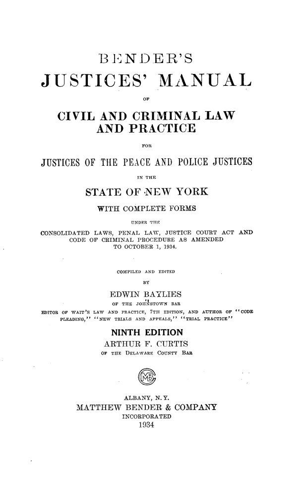 handle is hein.newyork/bjmccl0001 and id is 1 raw text is:             BENDER'SJUSTICES' MANUAL                     OF   CIVIL AND CRIMINAL LAW           AND PRACTICE                    FORJUSTICES OF THE  PEACE AND  POLICE JUSTICES                    IN THE         STATE   OF  NEW   YORK           WITH  COMPLETE FORMS                  UNDER THECONSOLIDATED LAWS, PENAL LAW, JUSTICE COURT ACT AND      CODE OF CRIMINAL PROCEDURE AS AMENDED               TO OCTOBER 1, 1934.               COMPILED AND EDITED                     BY              EDWIN  BAYLIES              OF THE JOH 1STOWN BAREDITOR OF WAIT'S LAW AND PRACTICE, 7TH EDITION, AND AUTHOR Or CODE    PLEADING, NEW TRIALS AND APPEALS, TRIAL PRACTICE              NINTH  EDITION              ARTHUR F. CURTIS            OF THE DELAWARE COUNTY BAR                 ALBANY, N. Y.       MATTHEW   BENDER  & COMPANY                INCORPORATED                    1934
